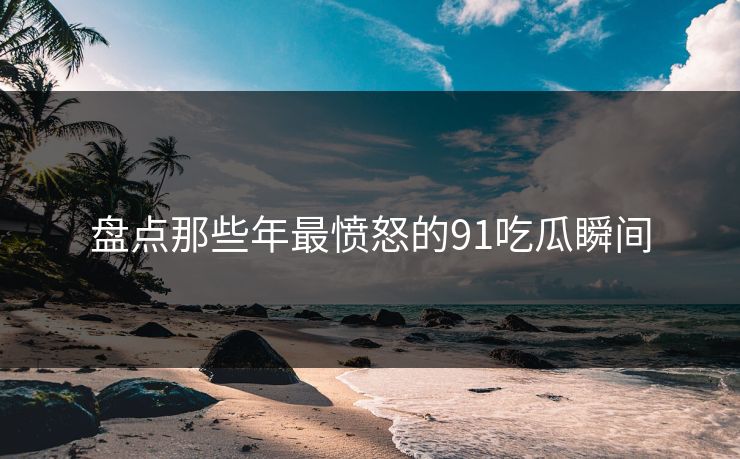 盘点那些年最愤怒的91吃瓜瞬间