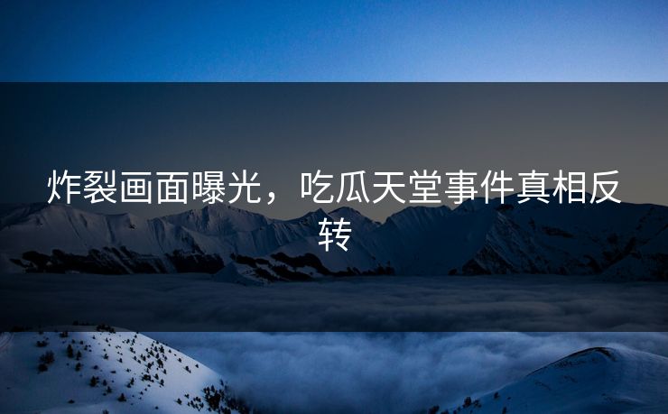 炸裂画面曝光，吃瓜天堂事件真相反转