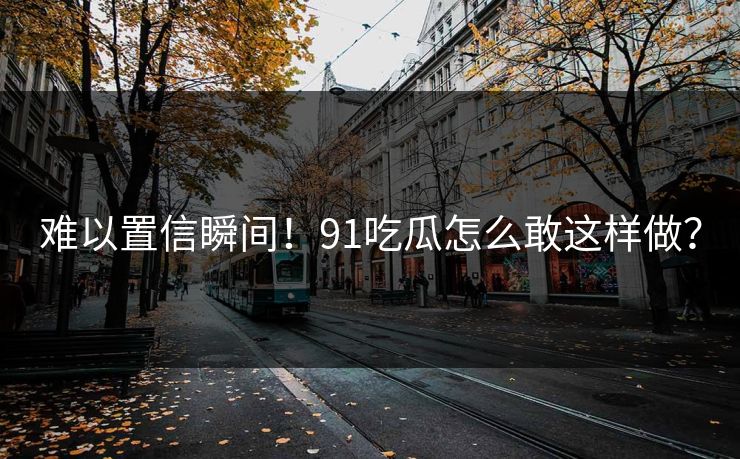 难以置信瞬间！91吃瓜怎么敢这样做？