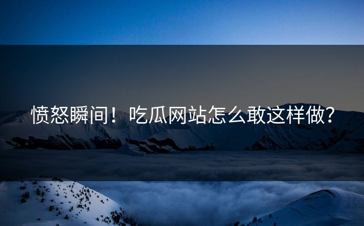 愤怒瞬间！吃瓜网站怎么敢这样做？