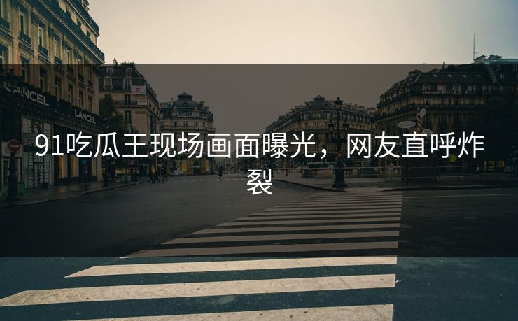 91吃瓜王现场画面曝光，网友直呼炸裂