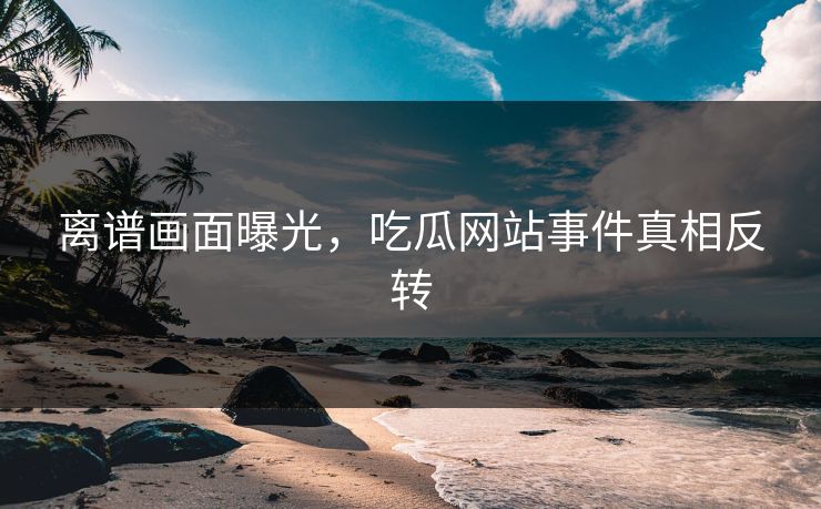 离谱画面曝光，吃瓜网站事件真相反转
