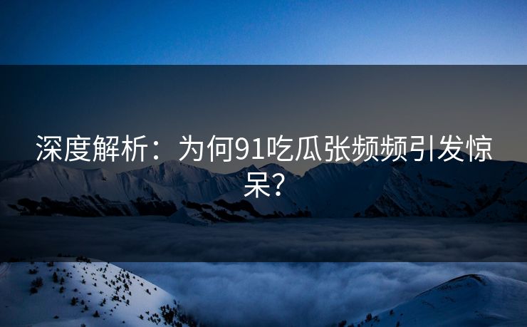 深度解析：为何91吃瓜张频频引发惊呆？
