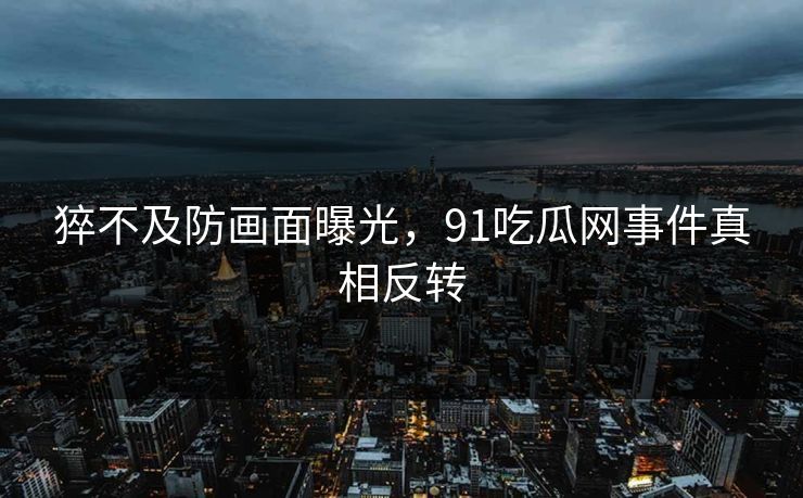 猝不及防画面曝光，91吃瓜网事件真相反转