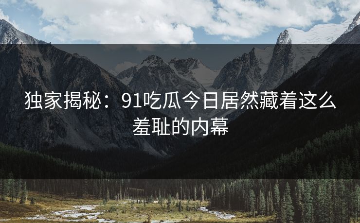 独家揭秘：91吃瓜今日居然藏着这么羞耻的内幕