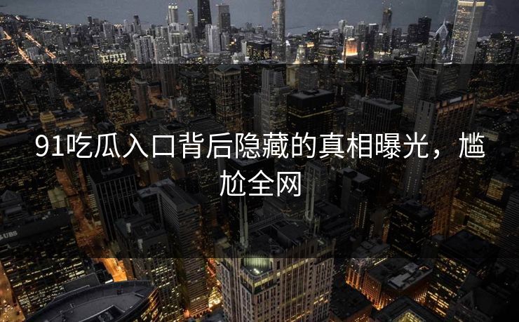 91吃瓜入口背后隐藏的真相曝光，尴尬全网