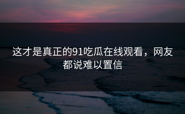 这才是真正的91吃瓜在线观看，网友都说难以置信