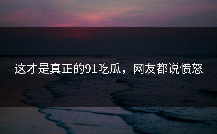 这才是真正的91吃瓜，网友都说愤怒