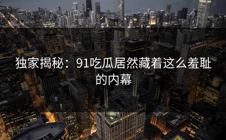 独家揭秘：91吃瓜居然藏着这么羞耻的内幕