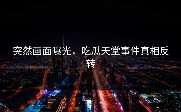 突然画面曝光，吃瓜天堂事件真相反转