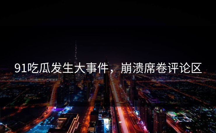 91吃瓜发生大事件，崩溃席卷评论区