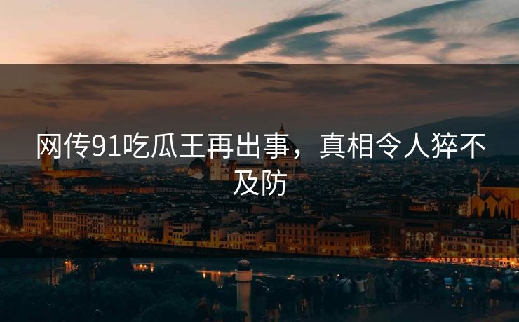 网传91吃瓜王再出事，真相令人猝不及防