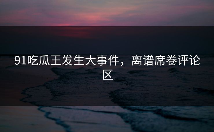 91吃瓜王发生大事件，离谱席卷评论区