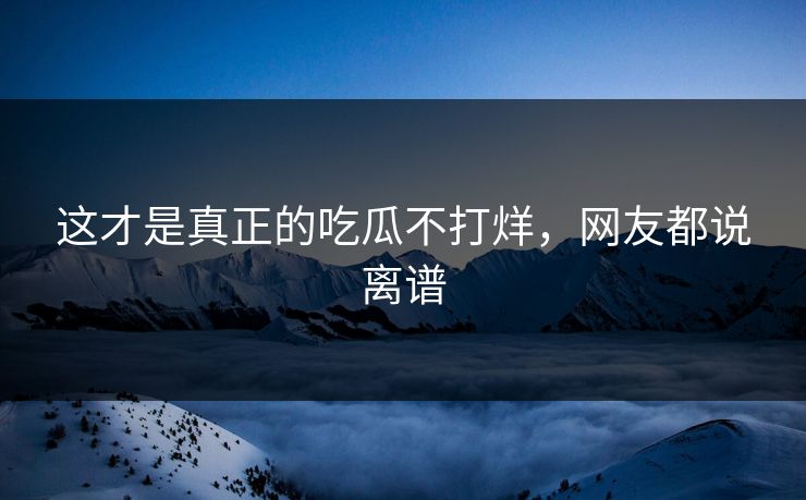 这才是真正的吃瓜不打烊，网友都说离谱
