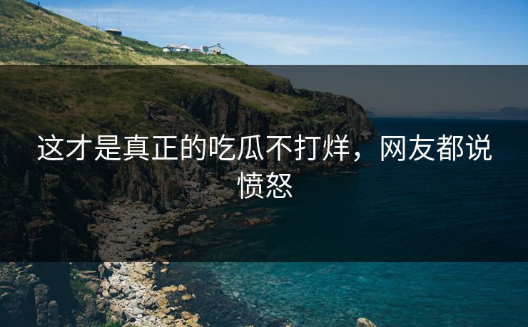 这才是真正的吃瓜不打烊，网友都说愤怒