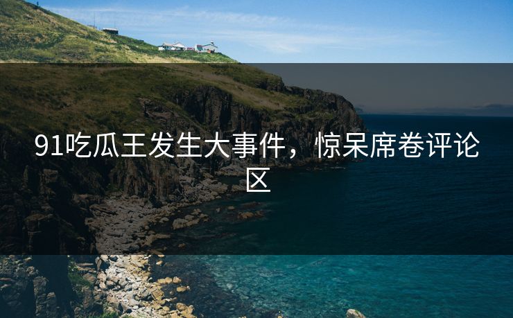 91吃瓜王发生大事件，惊呆席卷评论区