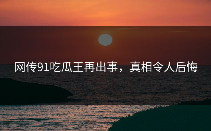 网传91吃瓜王再出事，真相令人后悔
