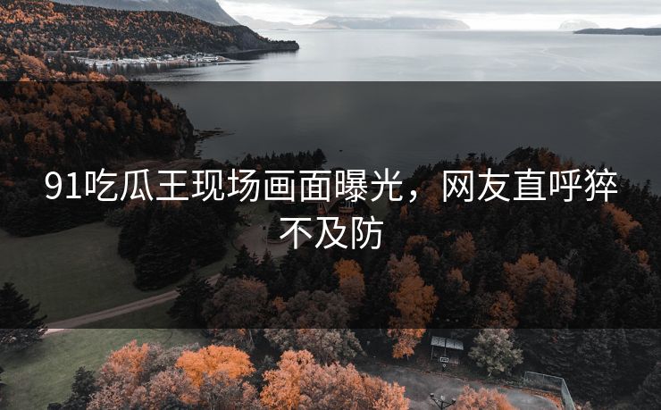 91吃瓜王现场画面曝光，网友直呼猝不及防