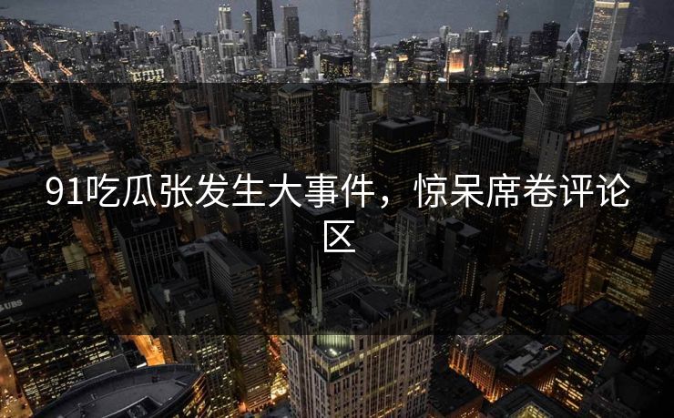 91吃瓜张发生大事件，惊呆席卷评论区