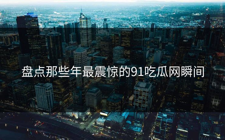 盘点那些年最震惊的91吃瓜网瞬间