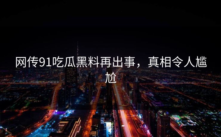 网传91吃瓜黑料再出事，真相令人尴尬