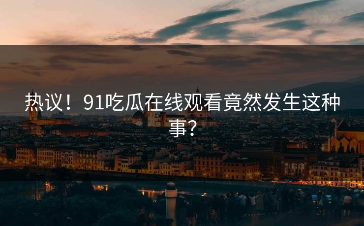 热议！91吃瓜在线观看竟然发生这种事？