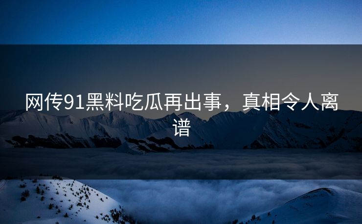 网传91黑料吃瓜再出事，真相令人离谱