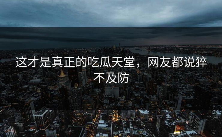 这才是真正的吃瓜天堂，网友都说猝不及防