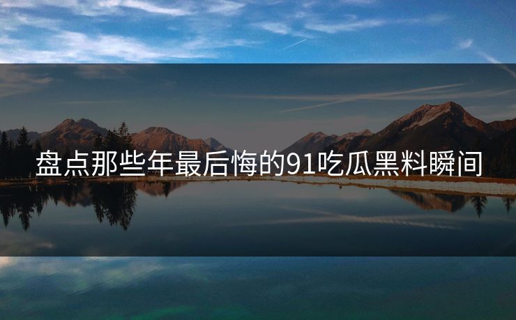 盘点那些年最后悔的91吃瓜黑料瞬间