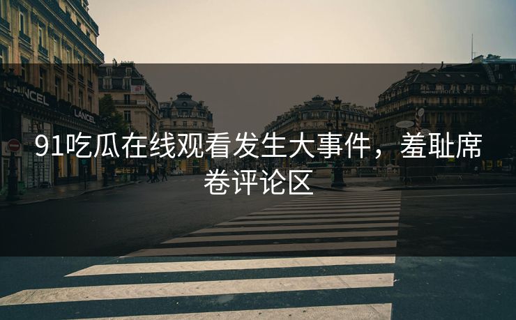 91吃瓜在线观看发生大事件，羞耻席卷评论区