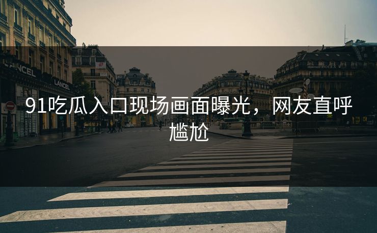 91吃瓜入口现场画面曝光，网友直呼尴尬