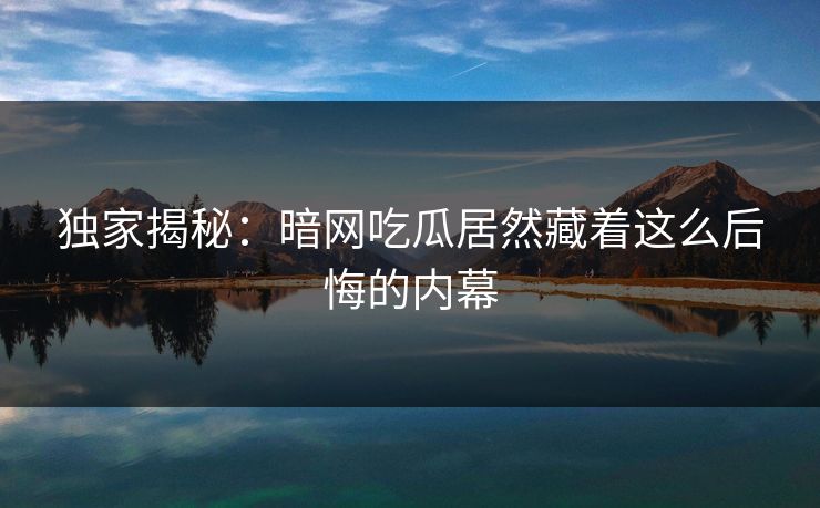 独家揭秘：暗网吃瓜居然藏着这么后悔的内幕