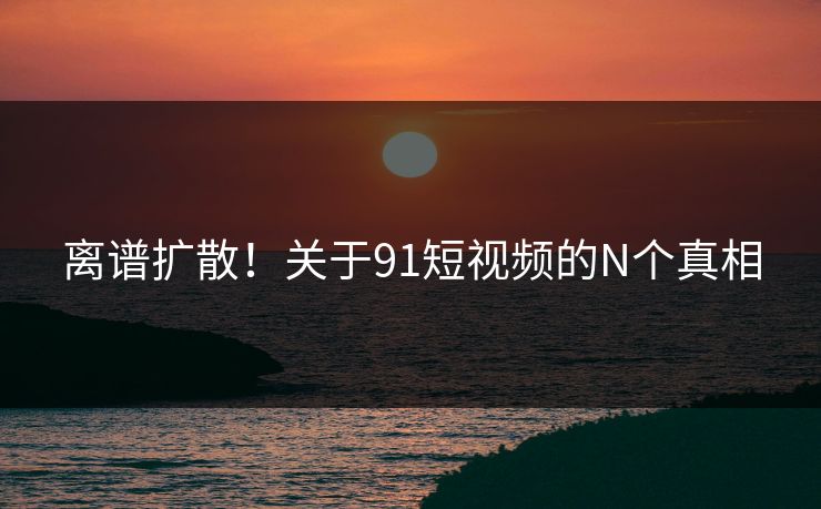 离谱扩散！关于91短视频的N个真相
