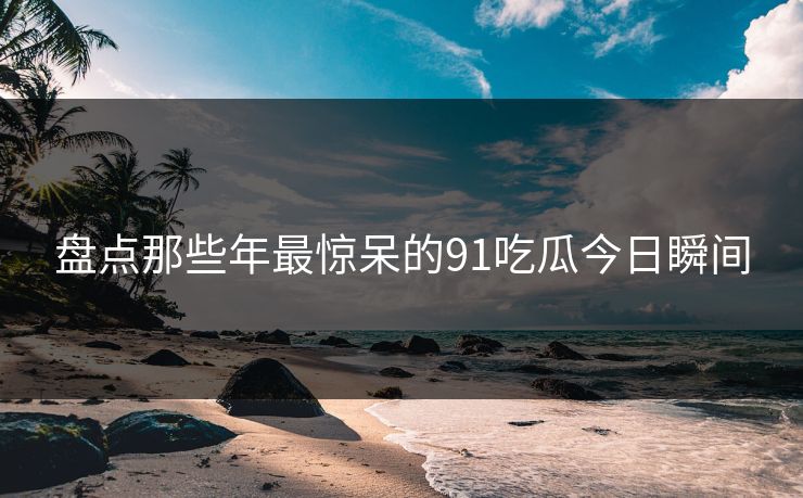 盘点那些年最惊呆的91吃瓜今日瞬间