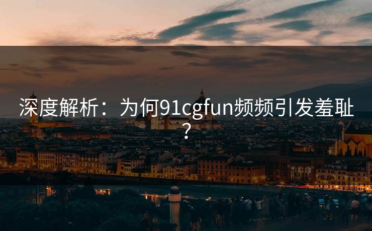 深度解析：为何91cgfun频频引发羞耻？