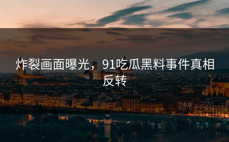 炸裂画面曝光，91吃瓜黑料事件真相反转