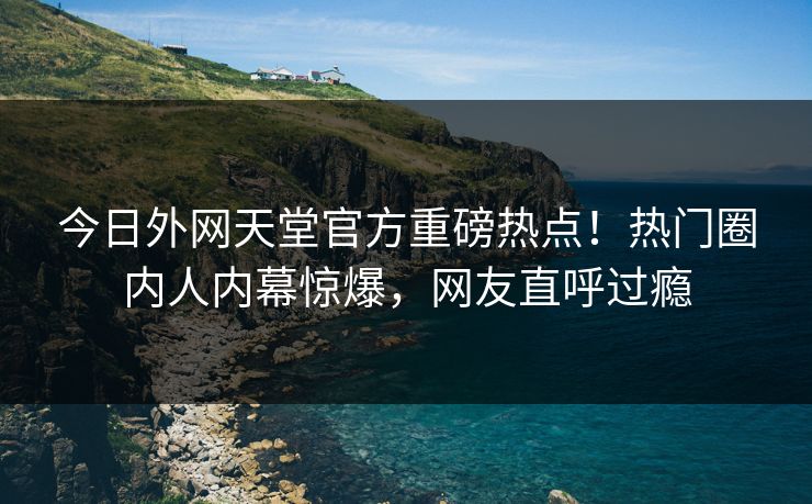 今日外网天堂官方重磅热点！热门圈内人内幕惊爆，网友直呼过瘾