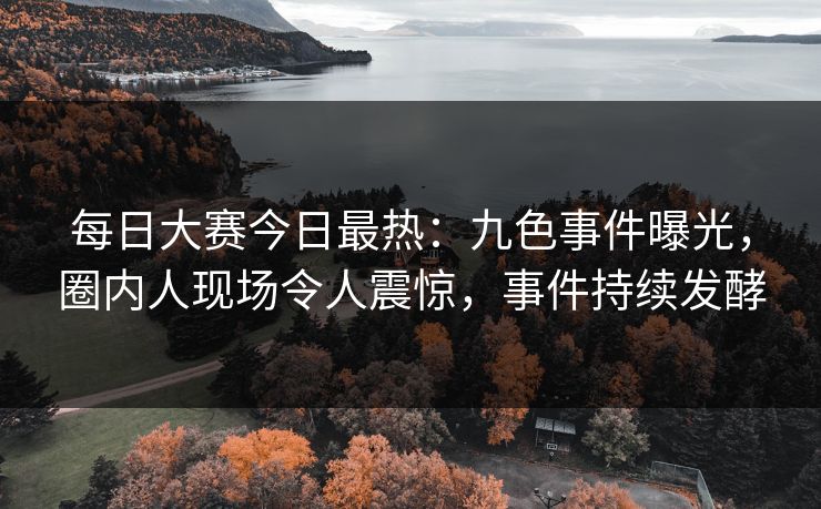 每日大赛今日最热：九色事件曝光，圈内人现场令人震惊，事件持续发酵