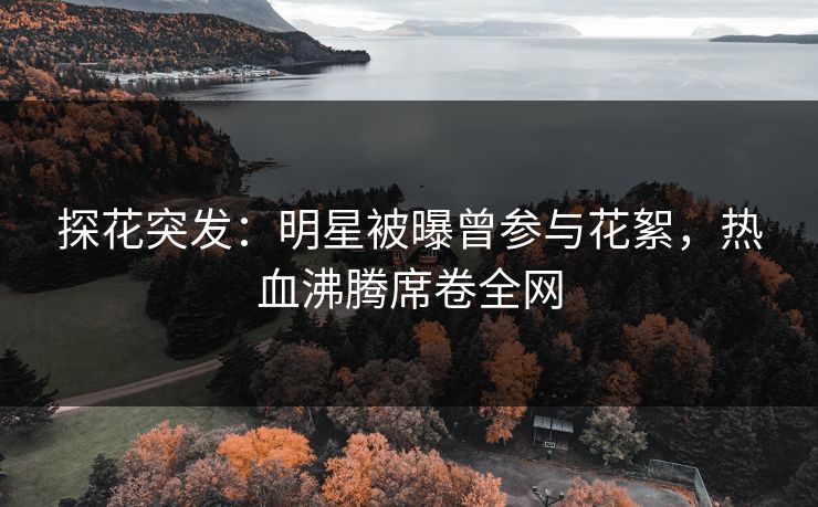 探花突发：明星被曝曾参与花絮，热血沸腾席卷全网