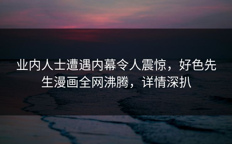业内人士遭遇内幕令人震惊，好色先生漫画全网沸腾，详情深扒
