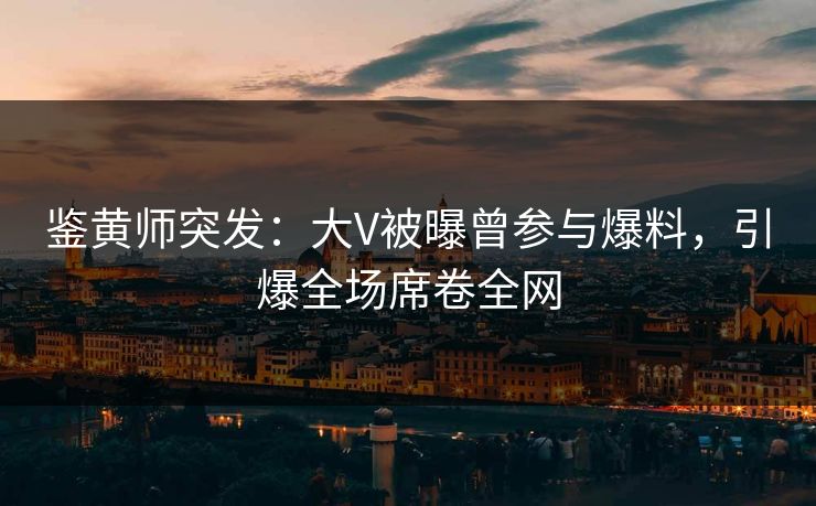 鉴黄师突发：大V被曝曾参与爆料，引爆全场席卷全网