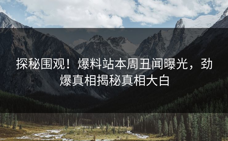 探秘围观！爆料站本周丑闻曝光，劲爆真相揭秘真相大白