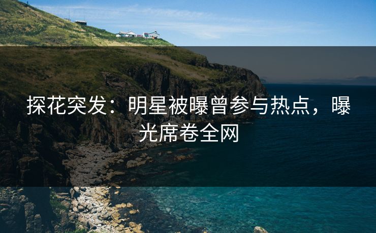 探花突发：明星被曝曾参与热点，曝光席卷全网