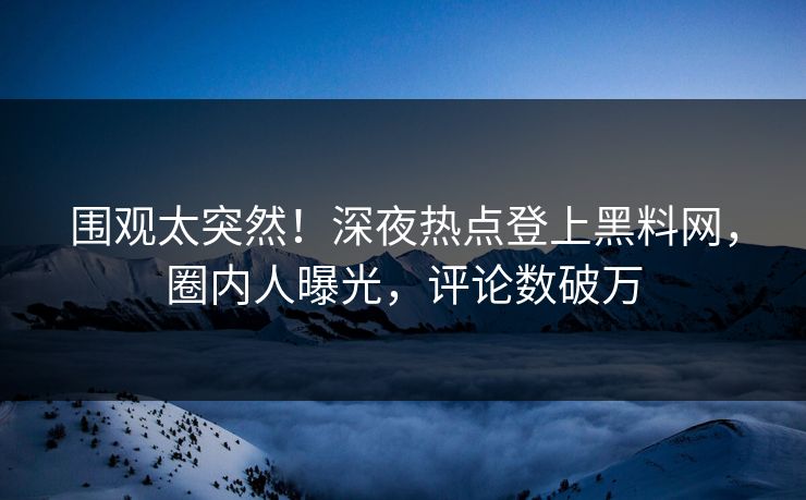 围观太突然！深夜热点登上黑料网，圈内人曝光，评论数破万