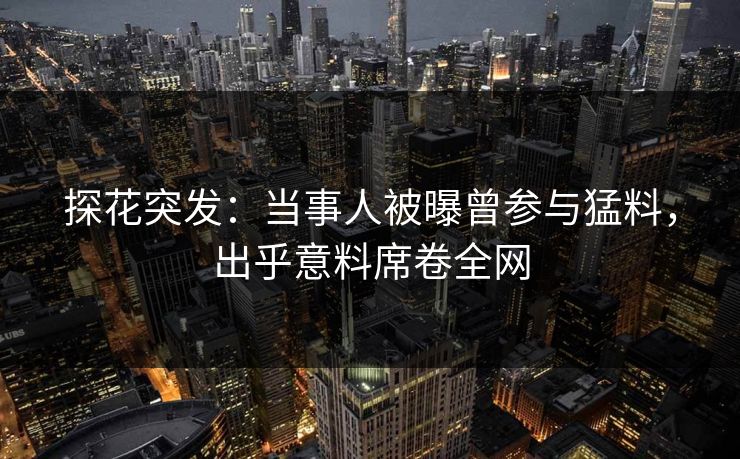 探花突发：当事人被曝曾参与猛料，出乎意料席卷全网