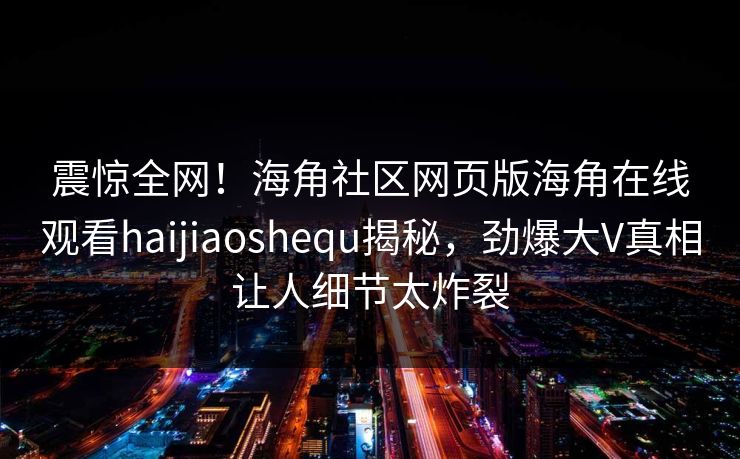 震惊全网！海角社区网页版海角在线观看haijiaoshequ揭秘，劲爆大V真相让人细节太炸裂