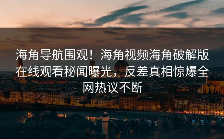 海角导航围观！海角视频海角破解版在线观看秘闻曝光，反差真相惊爆全网热议不断