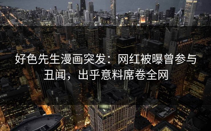 好色先生漫画突发：网红被曝曾参与丑闻，出乎意料席卷全网