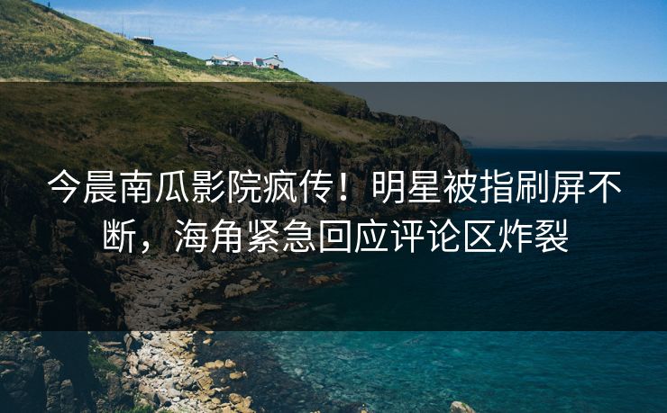 今晨南瓜影院疯传！明星被指刷屏不断，海角紧急回应评论区炸裂