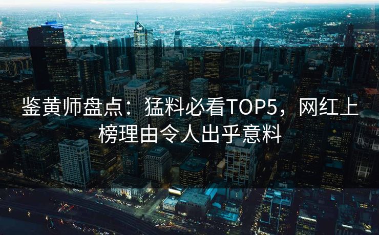 鉴黄师盘点：猛料必看TOP5，网红上榜理由令人出乎意料